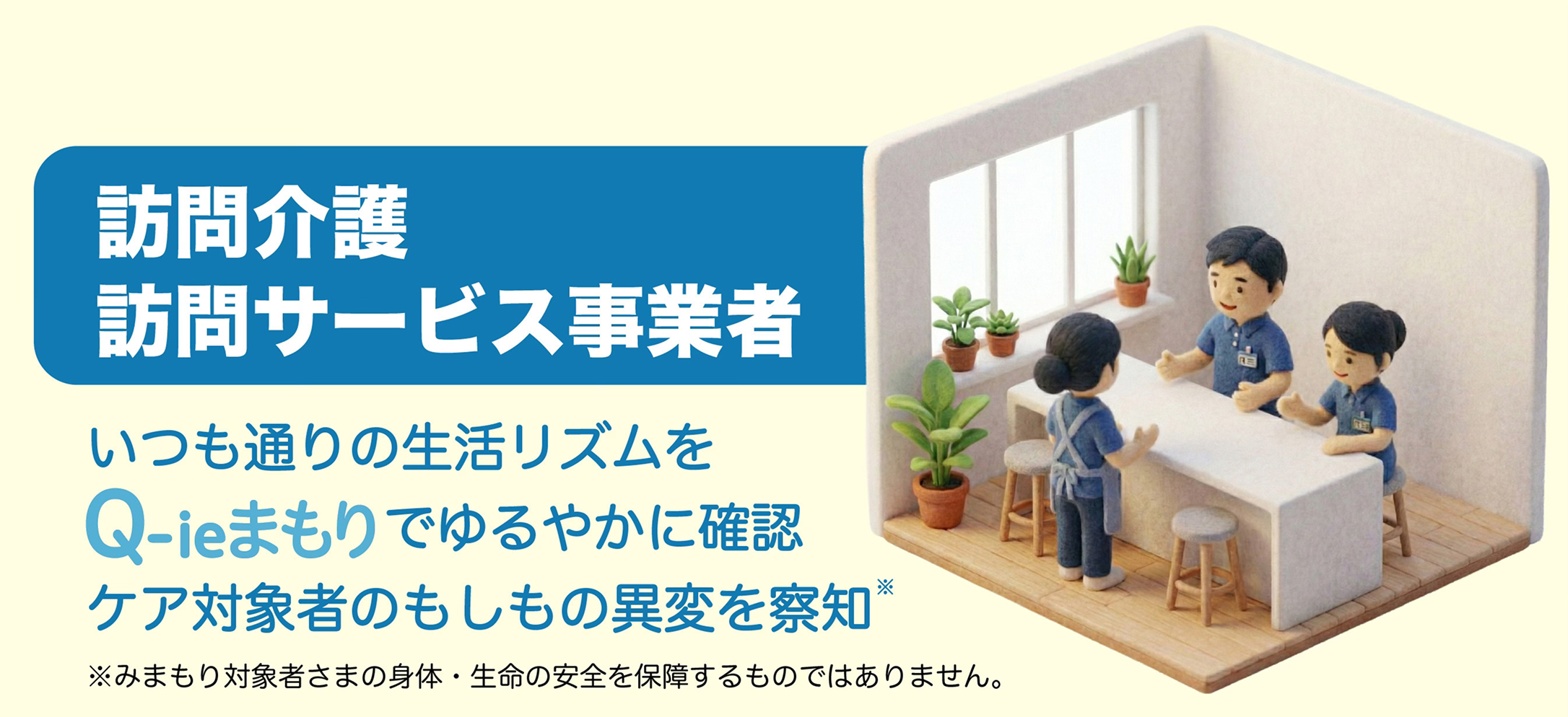 訪問介護 訪問サービス事業者 いつも通りの生活リズムをQ-ieまもりでゆるやかに確認 ケア対象者のもしもの異変を察知※ ※みまもり対象者さまの身体・生命の安全を保障するものではありません。
