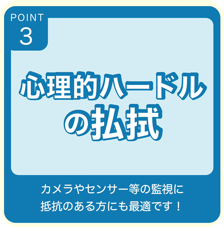 POINT3 心理的ハードルの払拭 カメラやセンサー等の監視に抵抗のある方にも最適です！